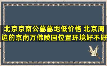 北京京南公墓墓地低价格 北京周边的京南万佛陵园位置环境好不好